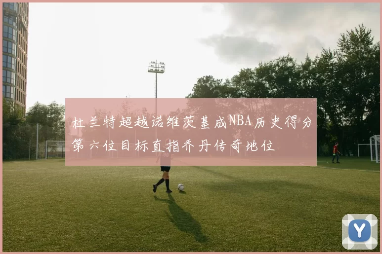 杜兰特超越诺维茨基成NBA历史得分第六位目标直指乔丹传奇地位
