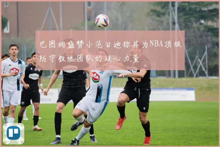 巴图姆盛赞小范甘迪称其为NBA顶级防守教练团队的核心力量