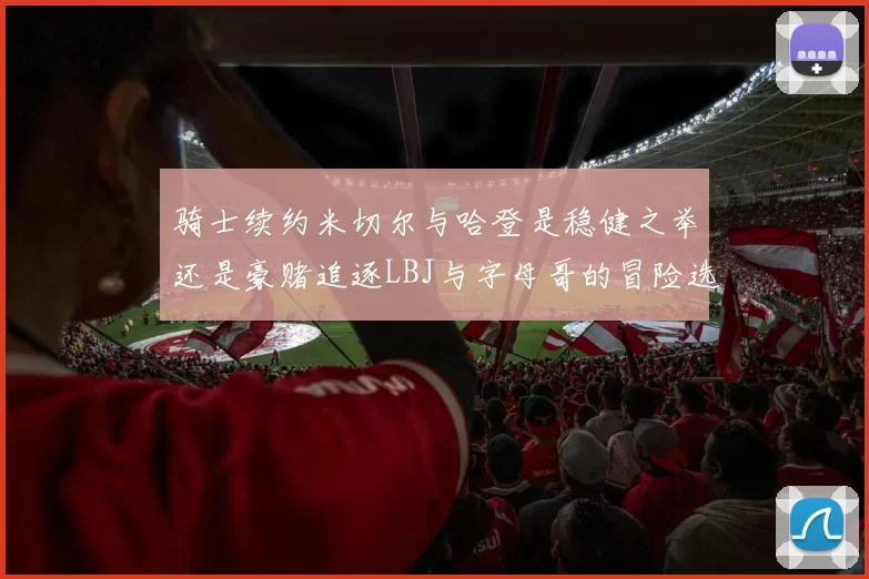 骑士续约米切尔与哈登是稳健之举还是豪赌追逐LBJ与字母哥的冒险选择