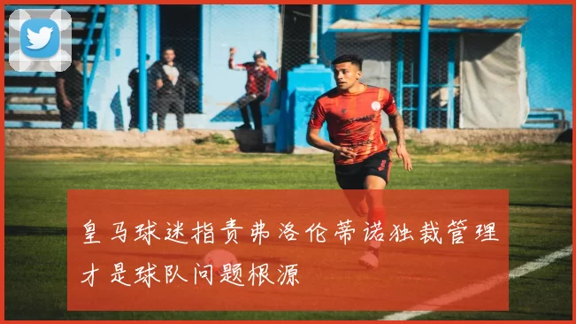 皇马球迷指责弗洛伦蒂诺独裁管理才是球队问题根源