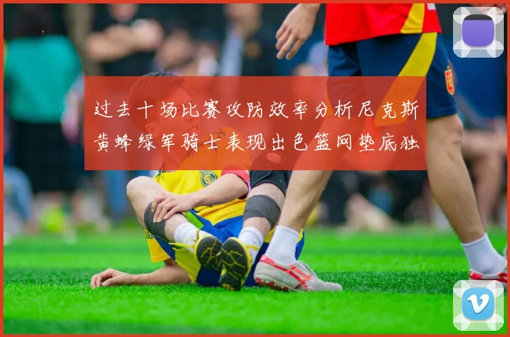 过去十场比赛攻防效率分析尼克斯黄蜂绿军骑士表现出色篮网垫底独占鳌头