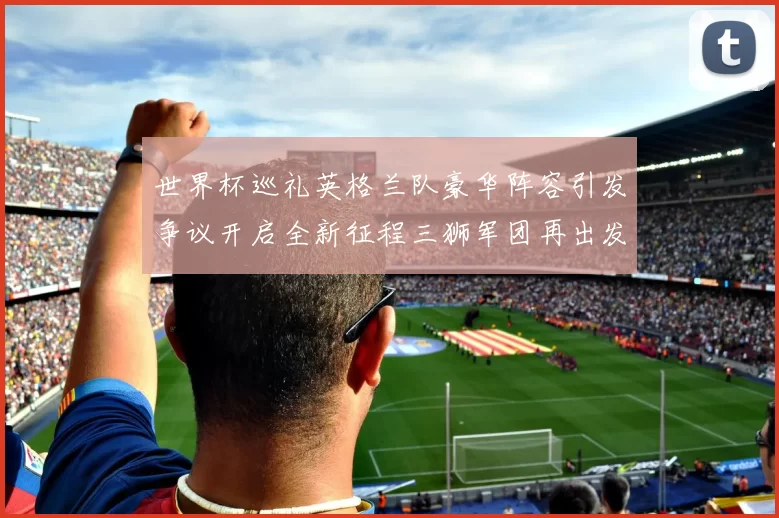 世界杯巡礼英格兰队豪华阵容引发争议开启全新征程三狮军团再出发